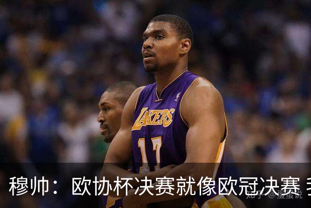 穆帅：欧协杯决赛就像欧冠决赛 我不是为自己